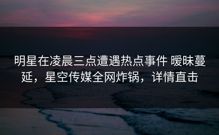 明星在凌晨三点遭遇热点事件 暧昧蔓延，星空传媒全网炸锅，详情直击