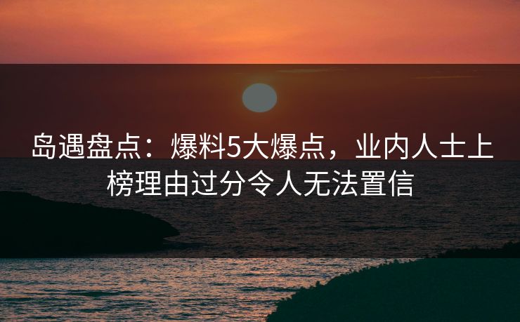 岛遇盘点：爆料5大爆点，业内人士上榜理由过分令人无法置信