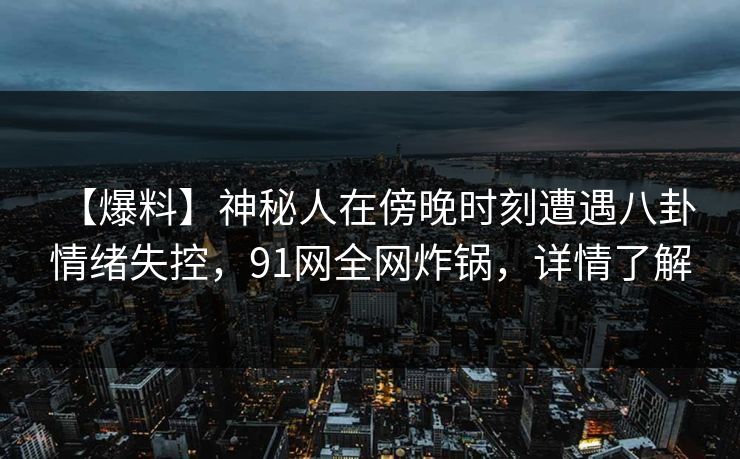 【爆料】神秘人在傍晚时刻遭遇八卦 情绪失控，91网全网炸锅，详情了解