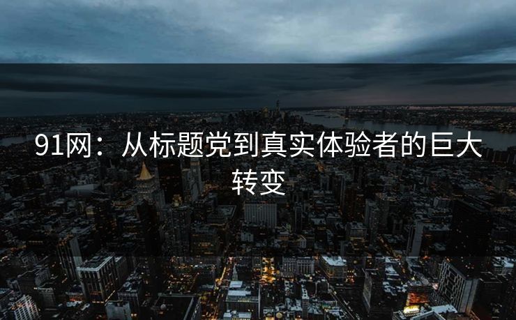91网：从标题党到真实体验者的巨大转变