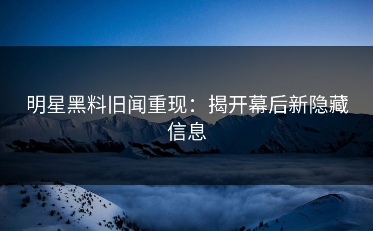 明星黑料旧闻重现：揭开幕后新隐藏信息