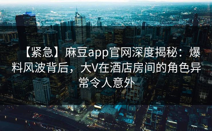 【紧急】麻豆app官网深度揭秘：爆料风波背后，大V在酒店房间的角色异常令人意外