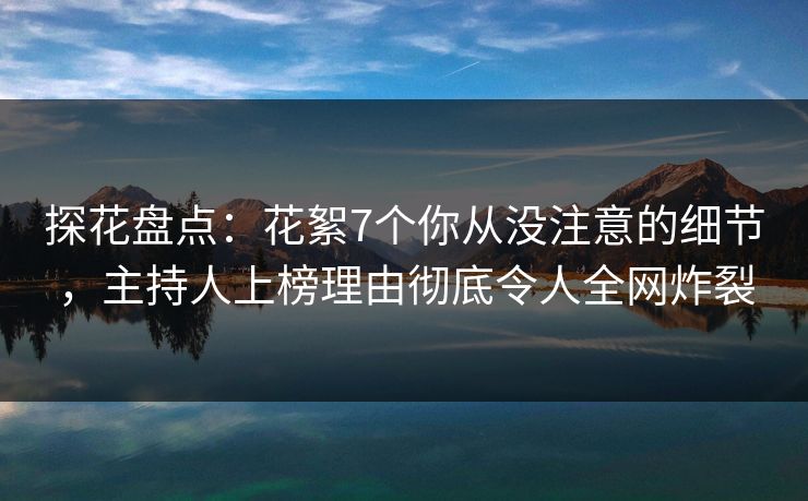 探花盘点：花絮7个你从没注意的细节，主持人上榜理由彻底令人全网炸裂
