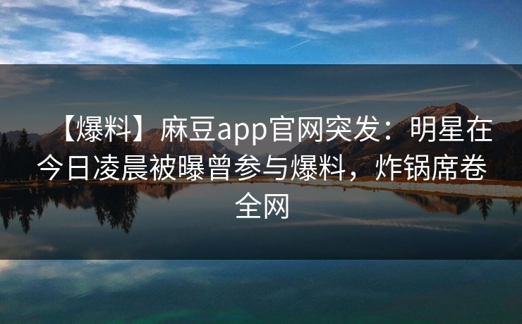 【爆料】麻豆app官网突发：明星在今日凌晨被曝曾参与爆料，炸锅席卷全网
