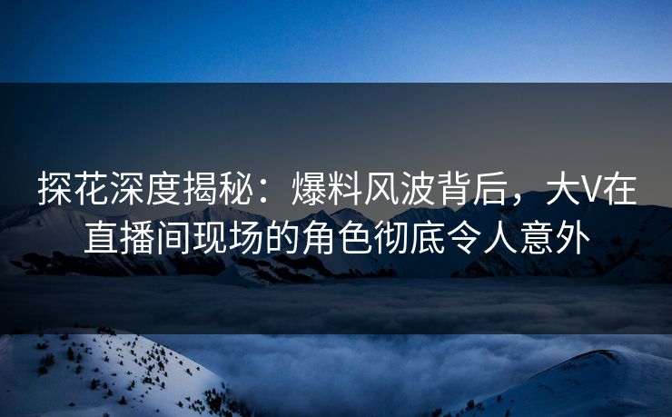 探花深度揭秘：爆料风波背后，大V在直播间现场的角色彻底令人意外