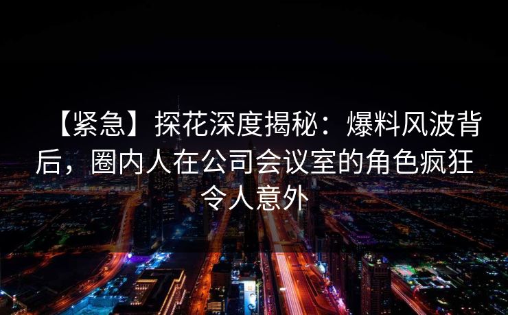 【紧急】探花深度揭秘：爆料风波背后，圈内人在公司会议室的角色疯狂令人意外