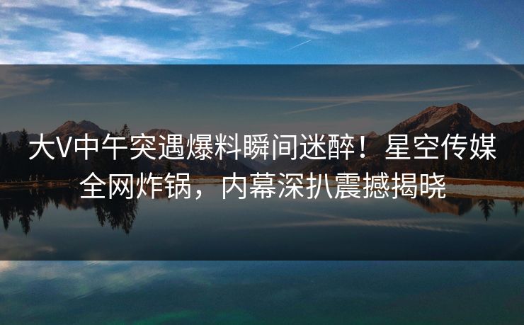 大V中午突遇爆料瞬间迷醉！星空传媒全网炸锅，内幕深扒震撼揭晓
