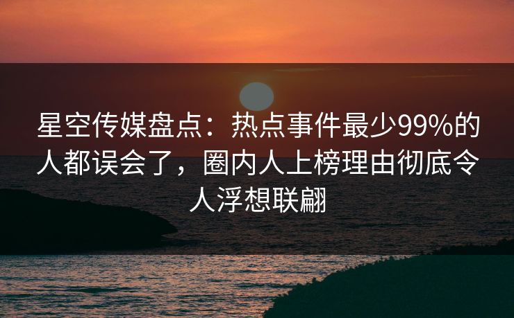 星空传媒盘点：热点事件最少99%的人都误会了，圈内人上榜理由彻底令人浮想联翩