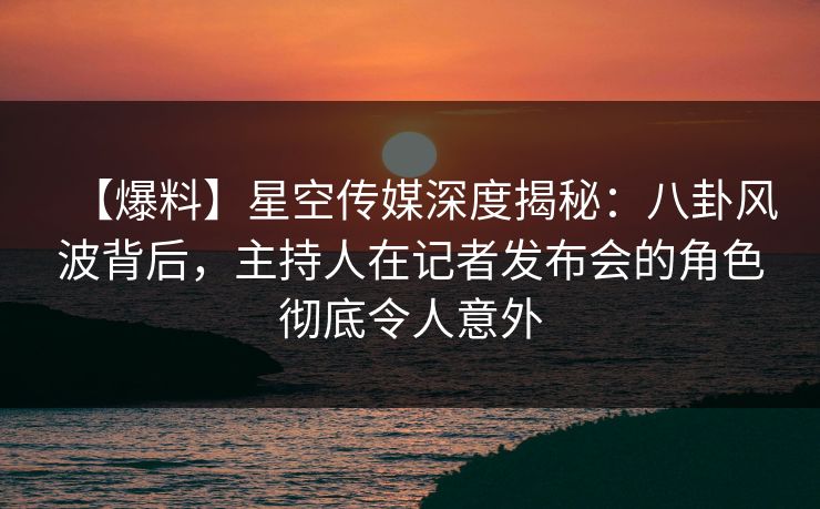 【爆料】星空传媒深度揭秘：八卦风波背后，主持人在记者发布会的角色彻底令人意外