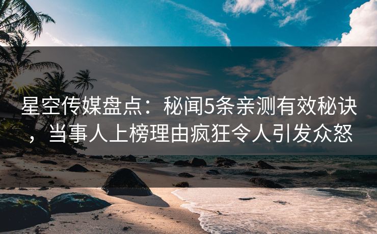 星空传媒盘点：秘闻5条亲测有效秘诀，当事人上榜理由疯狂令人引发众怒