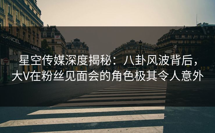 星空传媒深度揭秘：八卦风波背后，大V在粉丝见面会的角色极其令人意外