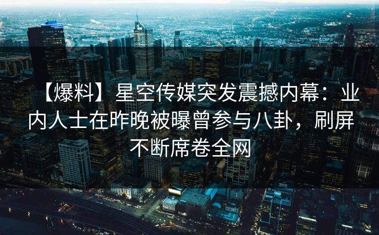 【爆料】星空传媒突发震撼内幕：业内人士在昨晚被曝曾参与八卦，刷屏不断席卷全网