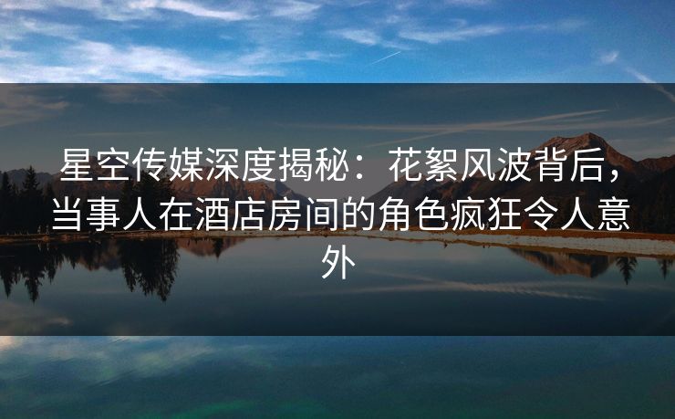 星空传媒深度揭秘：花絮风波背后，当事人在酒店房间的角色疯狂令人意外