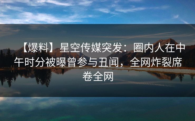 【爆料】星空传媒突发：圈内人在中午时分被曝曾参与丑闻，全网炸裂席卷全网