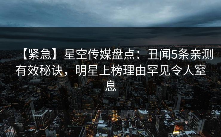 【紧急】星空传媒盘点：丑闻5条亲测有效秘诀，明星上榜理由罕见令人窒息