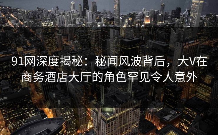 91网深度揭秘：秘闻风波背后，大V在商务酒店大厅的角色罕见令人意外