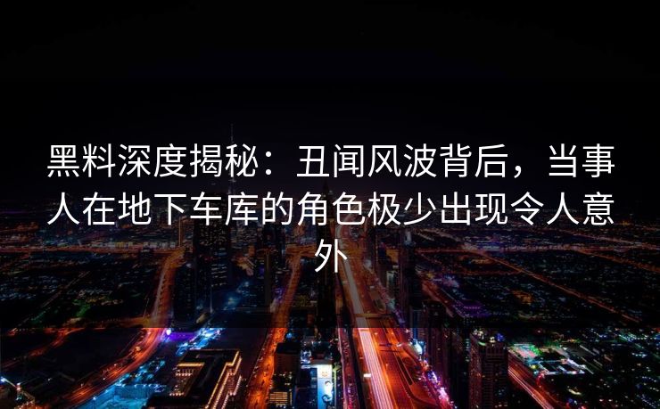 黑料深度揭秘：丑闻风波背后，当事人在地下车库的角色极少出现令人意外