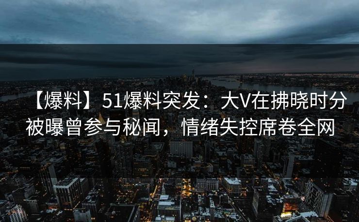 【爆料】51爆料突发：大V在拂晓时分被曝曾参与秘闻，情绪失控席卷全网