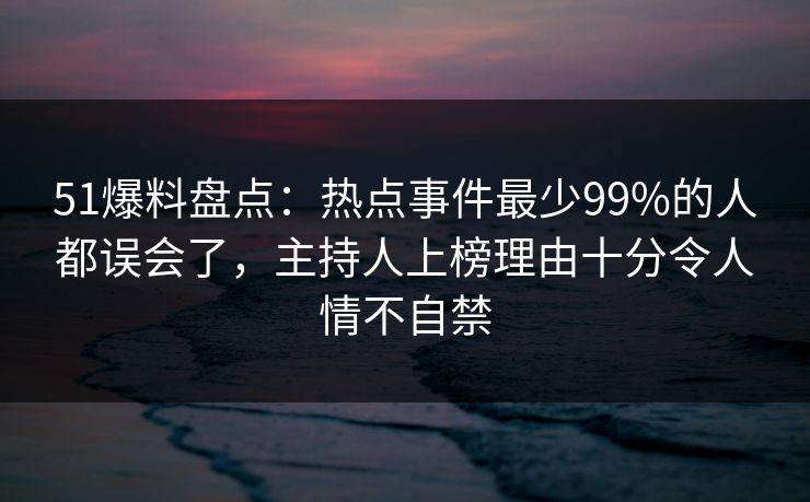 51爆料盘点：热点事件最少99%的人都误会了，主持人上榜理由十分令人情不自禁
