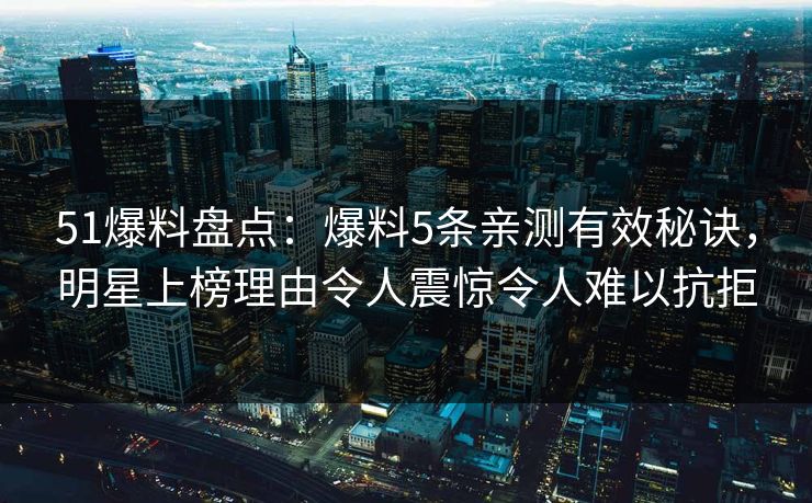 51爆料盘点：爆料5条亲测有效秘诀，明星上榜理由令人震惊令人难以抗拒