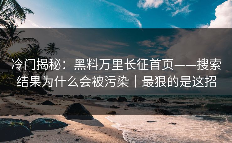 冷门揭秘：黑料万里长征首页——搜索结果为什么会被污染｜最狠的是这招