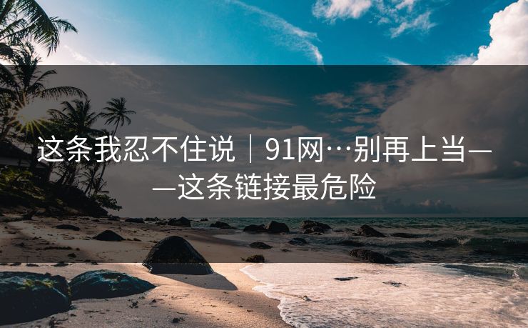 这条我忍不住说｜91网…别再上当——这条链接最危险