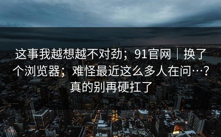 这事我越想越不对劲；91官网｜换了个浏览器；难怪最近这么多人在问…？真的别再硬扛了