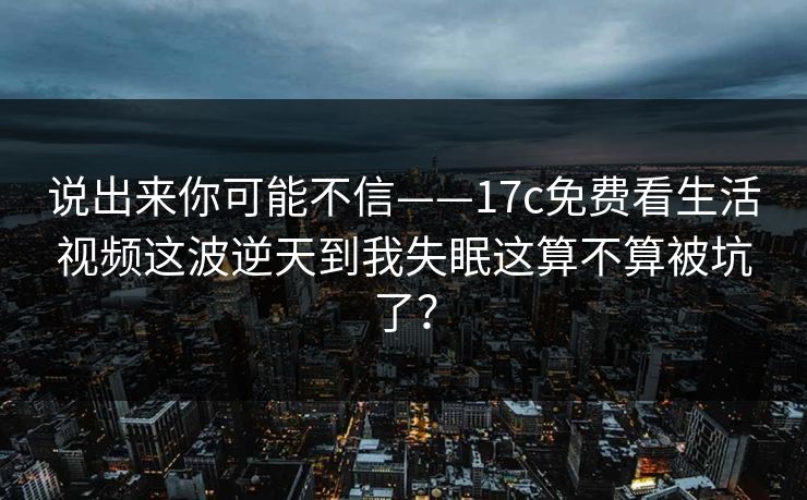 说出来你可能不信——17c免费看生活视频这波逆天到我失眠这算不算被坑了？