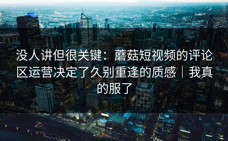 没人讲但很关键：蘑菇短视频的评论区运营决定了久别重逢的质感｜我真的服了